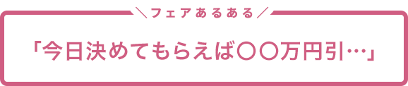 フェアあるある「今日決めてもらえば〇〇万円引…」