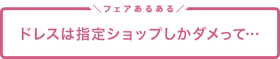 フェアあるある「ドレスは指定ショップしかダメって…」