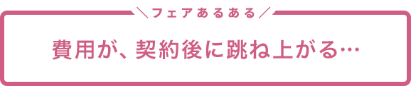 フェアあるある「費用が、契約後に跳ね上がる…」
