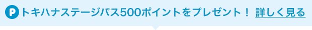 トキハナステージパス500ポイントをプレゼント！ 詳しく見る